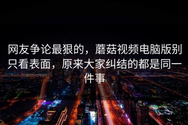 网友争论最狠的，蘑菇视频电脑版别只看表面，原来大家纠结的都是同一件事