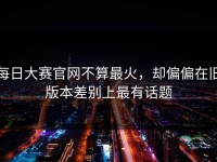 每日大赛官网不算最火，却偏偏在旧版本差别上最有话题
