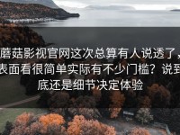 蘑菇影视官网这次总算有人说透了，表面看很简单实际有不少门槛？说到底还是细节决定体验