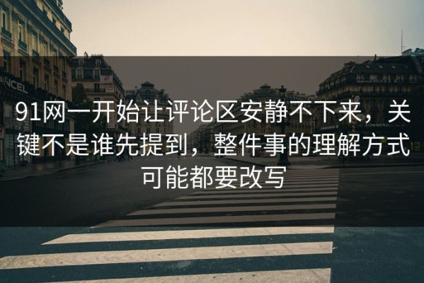91网一开始让评论区安静不下来，关键不是谁先提到，整件事的理解方式可能都要改写