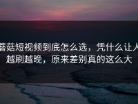 蘑菇短视频到底怎么选，凭什么让人越刷越晚，原来差别真的这么大
