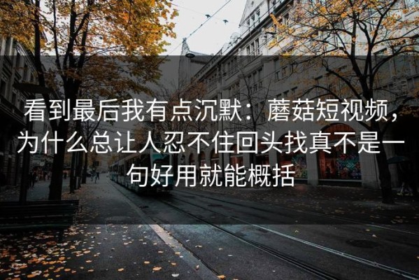看到最后我有点沉默：蘑菇短视频，为什么总让人忍不住回头找真不是一句好用就能概括