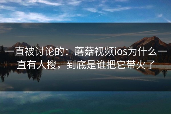 一直被讨论的：蘑菇视频ios为什么一直有人搜，到底是谁把它带火了
