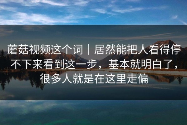 蘑菇视频这个词｜居然能把人看得停不下来看到这一步，基本就明白了，很多人就是在这里走偏
