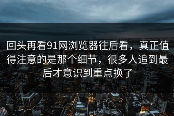 回头再看91网浏览器往后看，真正值得注意的是那个细节，很多人追到最后才意识到重点换了