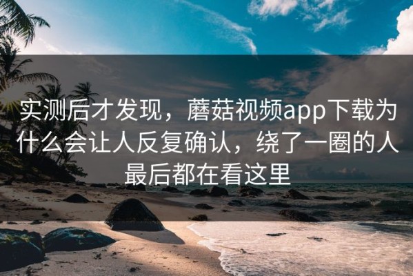实测后才发现，蘑菇视频app下载为什么会让人反复确认，绕了一圈的人最后都在看这里