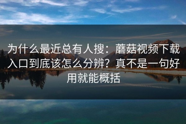 为什么最近总有人搜：蘑菇视频下载入口到底该怎么分辨？真不是一句好用就能概括