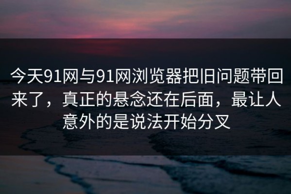 今天91网与91网浏览器把旧问题带回来了，真正的悬念还在后面，最让人意外的是说法开始分叉