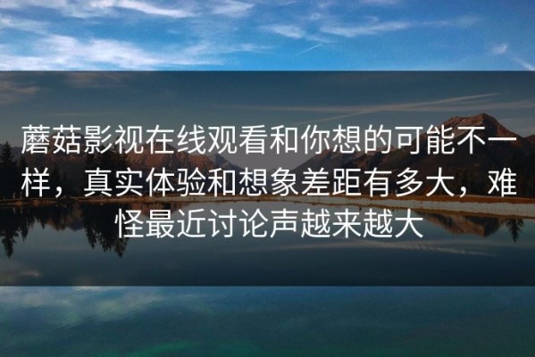 蘑菇影视在线观看和你想的可能不一样，真实体验和想象差距有多大，难怪最近讨论声越来越大