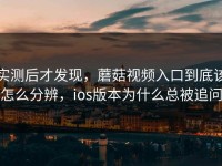 实测后才发现，蘑菇视频入口到底该怎么分辨，ios版本为什么总被追问