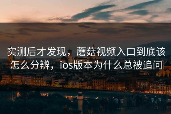 实测后才发现，蘑菇视频入口到底该怎么分辨，ios版本为什么总被追问