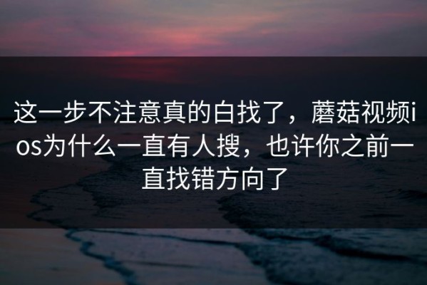 这一步不注意真的白找了，蘑菇视频ios为什么一直有人搜，也许你之前一直找错方向了