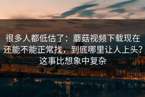 很多人都低估了：蘑菇视频下载现在还能不能正常找，到底哪里让人上头？这事比想象中复杂