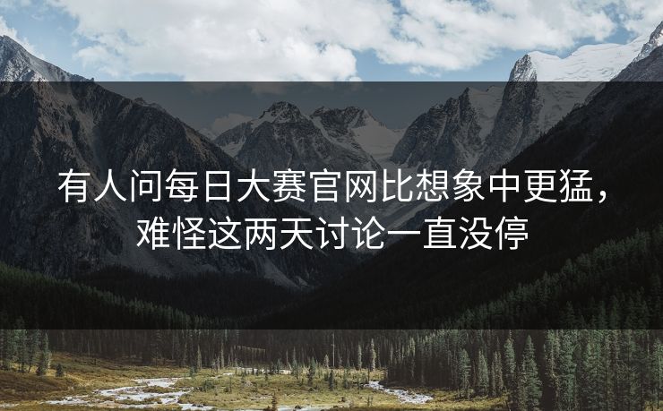 有人问每日大赛官网比想象中更猛,难怪这两天讨论一直没停 有人问每日大赛官网比想象中更猛,难怪这两天讨论一直没停