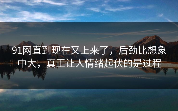 91网直到现在又上来了，后劲比想象中大，真正让人情绪起伏的是过程