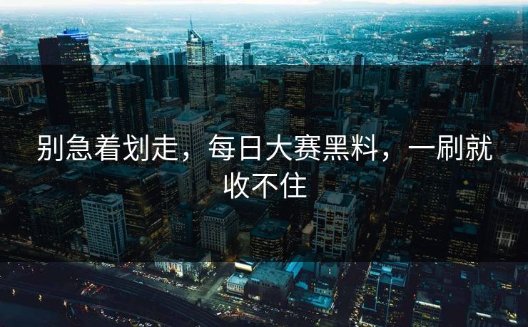 别急着划走，每日大赛黑料，一刷就收不住