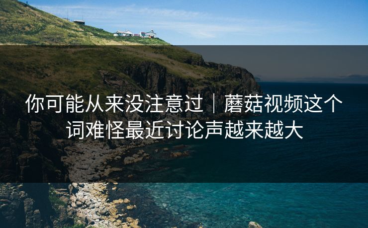 你可能从来没注意过｜蘑菇视频这个词难怪最近讨论声越来越大