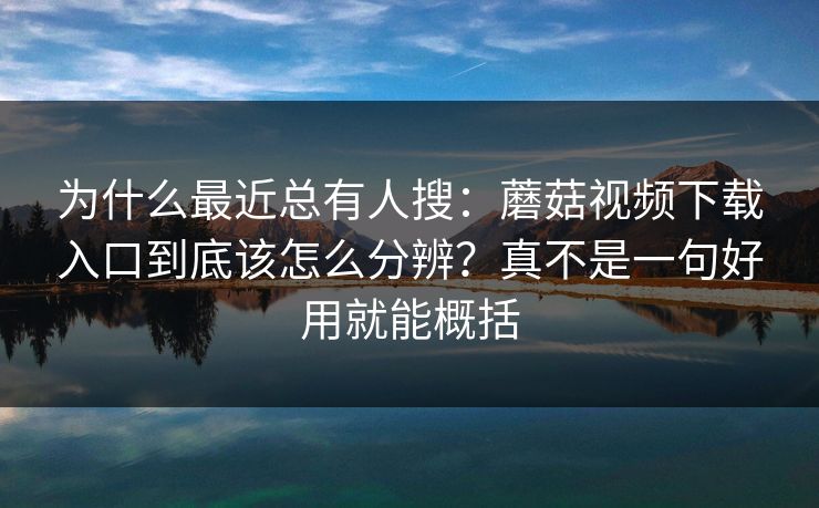 为什么最近总有人搜：蘑菇视频下载入口到底该怎么分辨？真不是一句好用就能概括