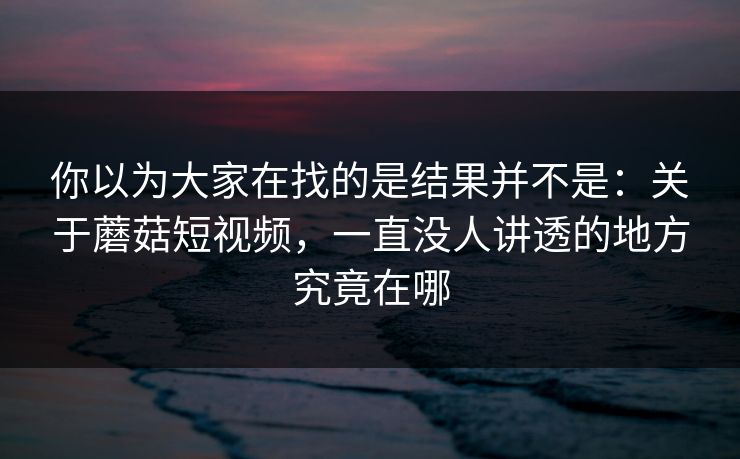 你以为大家在找的是结果并不是：关于蘑菇短视频，一直没人讲透的地方究竟在哪