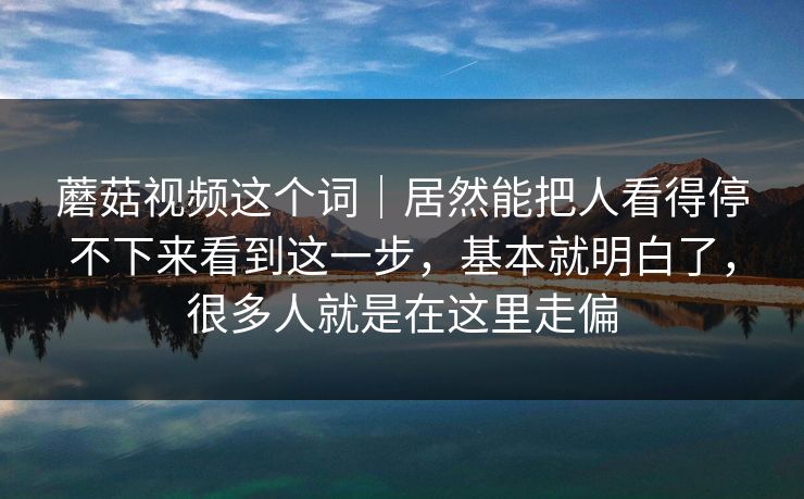 蘑菇视频这个词｜居然能把人看得停不下来看到这一步，基本就明白了，很多人就是在这里走偏