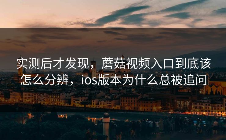 实测后才发现，蘑菇视频入口到底该怎么分辨，ios版本为什么总被追问