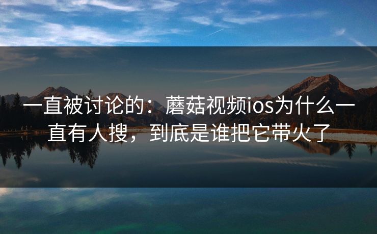 一直被讨论的：蘑菇视频ios为什么一直有人搜，到底是谁把它带火了