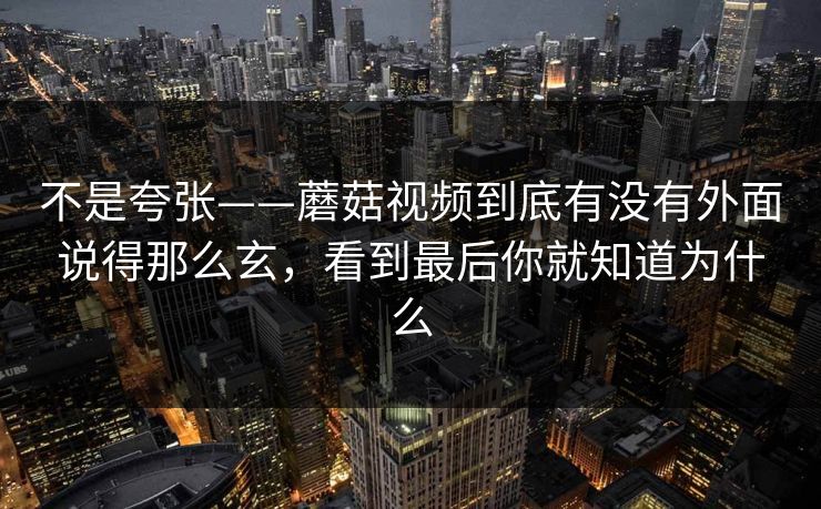 不是夸张——蘑菇视频到底有没有外面说得那么玄，看到最后你就知道为什么
