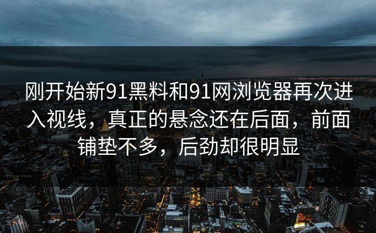 刚开始新91黑料和91网浏览器再次进入视线，真正的悬念还在后面，前面铺垫不多，后劲却很明显