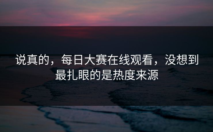 说真的，每日大赛在线观看，没想到最扎眼的是热度来源