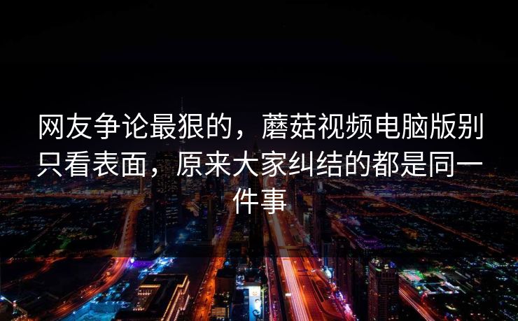 网友争论最狠的，蘑菇视频电脑版别只看表面，原来大家纠结的都是同一件事