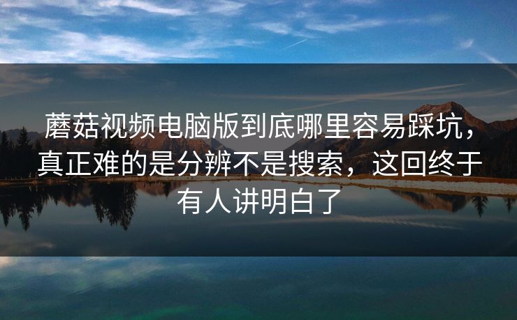 蘑菇视频电脑版到底哪里容易踩坑，真正难的是分辨不是搜索，这回终于有人讲明白了