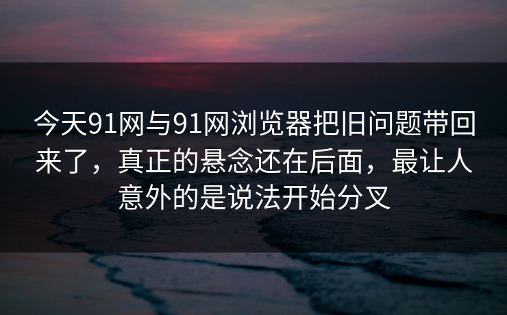 今天91网与91网浏览器把旧问题带回来了，真正的悬念还在后面，最让人意外的是说法开始分叉