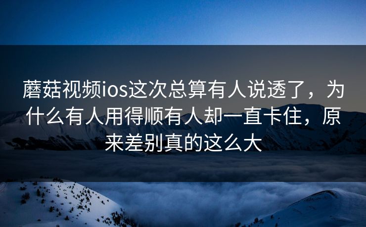 蘑菇视频ios这次总算有人说透了，为什么有人用得顺有人却一直卡住，原来差别真的这么大