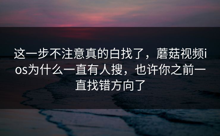 这一步不注意真的白找了，蘑菇视频ios为什么一直有人搜，也许你之前一直找错方向了