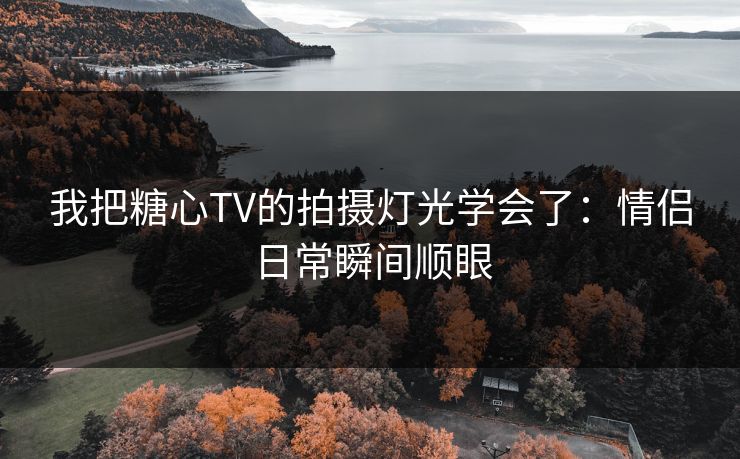 我把糖心TV的拍摄灯光学会了：情侣日常瞬间顺眼