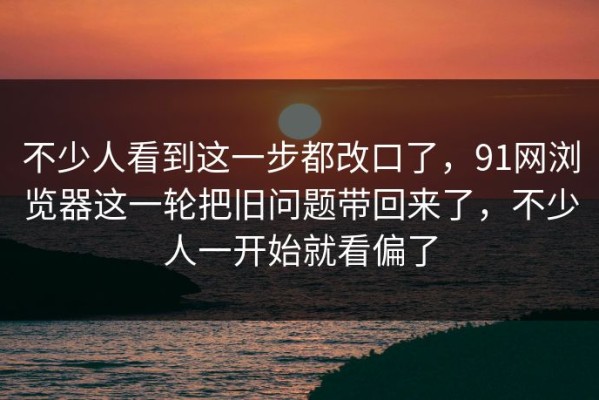 不少人看到这一步都改口了，91网浏览器这一轮把旧问题带回来了，不少人一开始就看偏了
