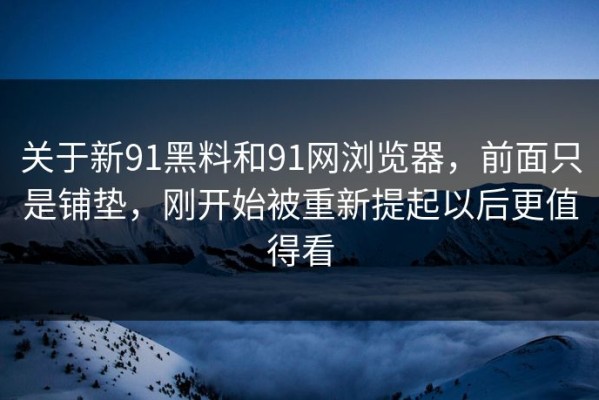 关于新91黑料和91网浏览器，前面只是铺垫，刚开始被重新提起以后更值得看