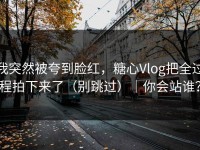 我突然被夸到脸红，糖心Vlog把全过程拍下来了（别跳过）｜你会站谁？