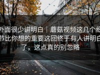 外面很少讲明白｜蘑菇视频这几个细节比你想的重要这回终于有人讲明白了，这点真的别忽略