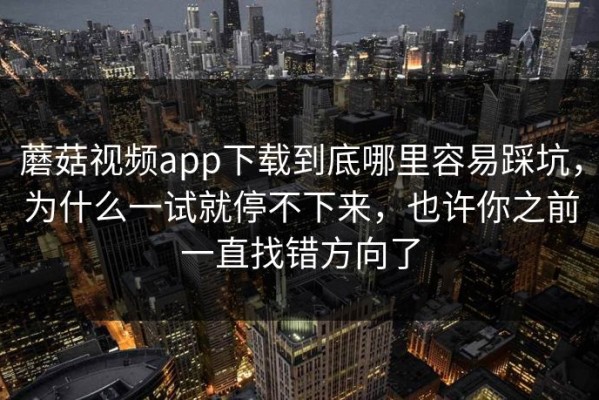 蘑菇视频app下载到底哪里容易踩坑，为什么一试就停不下来，也许你之前一直找错方向了
