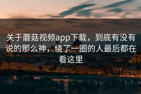 关于蘑菇视频app下载，到底有没有说的那么神，绕了一圈的人最后都在看这里