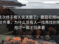 这次终于有人说清楚了：蘑菇视频ios这件事，为什么总有人一找再找别等用过一圈才回来看