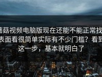 蘑菇视频电脑版现在还能不能正常找｜表面看很简单实际有不少门槛？看到这一步，基本就明白了