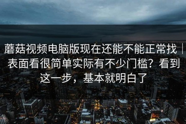 蘑菇视频电脑版现在还能不能正常找｜表面看很简单实际有不少门槛？看到这一步，基本就明白了