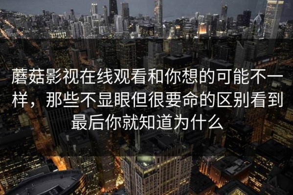 蘑菇影视在线观看和你想的可能不一样，那些不显眼但很要命的区别看到最后你就知道为什么