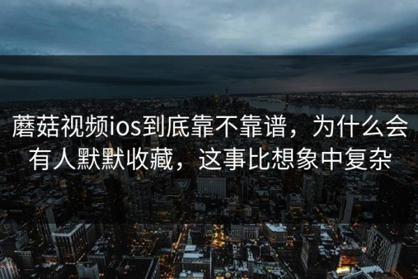 蘑菇视频ios到底靠不靠谱，为什么会有人默默收藏，这事比想象中复杂