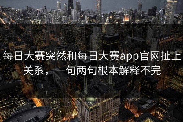 每日大赛突然和每日大赛app官网扯上关系，一句两句根本解释不完