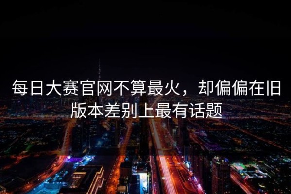 每日大赛官网不算最火，却偏偏在旧版本差别上最有话题