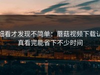 细看才发现不简单：蘑菇视频下载认真看完能省下不少时间