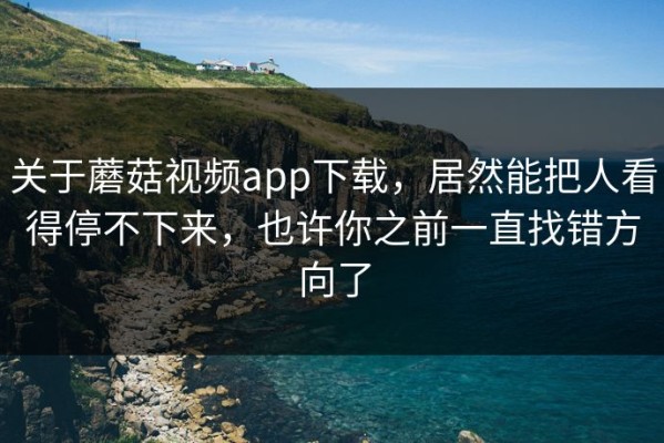 关于蘑菇视频app下载，居然能把人看得停不下来，也许你之前一直找错方向了